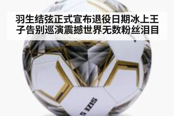 羽生结弦正式宣布退役日期冰上王子告别巡演震撼世界无数粉丝泪目